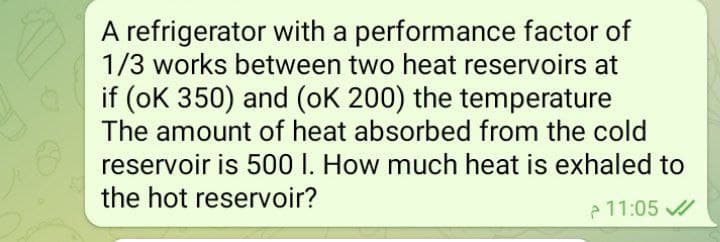 A refrigerator with a performance factor of
1/3 works between two heat reservoirs at
if (oK 350) and (oK 200) the temperature
The amount of heat absorbed from the cold
reservoir is 500 I. How much heat is exhaled to
the hot reservoir?
e 11:05
