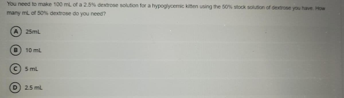 You need to make 100 mL of a 2.5% dextrose solution for a hypoglycemic kitten using the 50% stock solution of dextrose you have. How
many mL of 50% dextrose do you need?
25mL
B.
10 mL
C) 5 mL
D 2.5 mL
