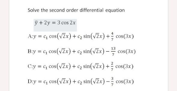 Solve the second order differential equation
ÿ + 2y = 3 cos 2x
A:y = c, cos(vZx)+c2 sin(vZx) + cos(3x)
13
B:y = c, cos(vZx) + c2 sin(vZx)- cos(3x)
C:y = c, cos(vZx) + c2 sin(vZx) + cos(3x)
3
D:y = c cos(vZx) + c2 sin(vZx) - cos(3x)

