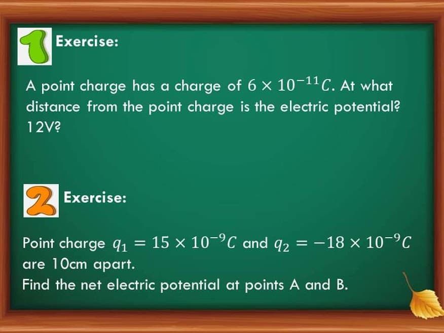 Exercise:
A point charge has a charge of 6 x 10-11C. At what
distance from the point charge is the electric potential?
12V?
2 Exercise:
Point charge q1 = 15 × 10-°C and q2 = -18 x 10-°C
are 10cm apart.
Find the net electric potential at points A and B.
