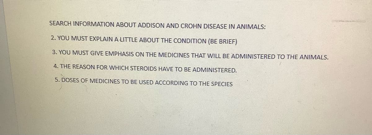 SEARCH INFORMATION ABOUT ADDISON AND CROHN DISEASE IN ANIMALS:
2. YOU MUST EXPLAIN A LITTLE ABOUT THE CONDITION (BE BRIEF)
3. YOU MUST GIVE EMPHASIS ON THE MEDICINES THAT WILL BE ADMINISTERED TO THE ANIMALS.
4. THE REASON FOR WHICH STEROIDS HAVE TO BE ADMINISTERED.
5. DOSES OF MEDICINES TO BE USED ACCORDING TO THE SPECIES