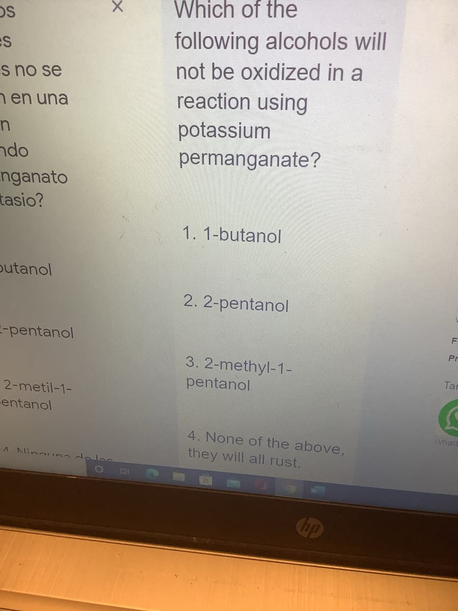 OS
Es
s no se
en una
n
do
nganato
tasio?
butanol
E-pentanol
2-metil-1-
entanol
x
A Ninguna de las
Which of the
following alcohols will
not be oxidized in a
reaction using
potassium
permanganate?
1. 1-butanol
2. 2-pentanol
3. 2-methyl-1-
pentanol
4. None of the above,
they will all rust.
C
hp
F
0
Pr
Tar
Whats