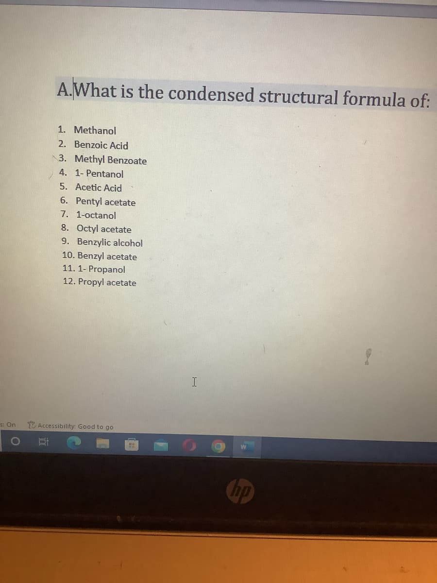 s: On
A.What is the condensed structural formula of:
1. Methanol
2. Benzoic Acid
3. Methyl Benzoate
4. 1- Pentanol
5. Acetic Acid
6. Pentyl acetate
7. 1-octanol
8. Octyl acetate
9. Benzylic alcohol
10. Benzyl acetate
11. 1-Propanol
12. Propyl acetate
Accessibility: Good to go
hp
