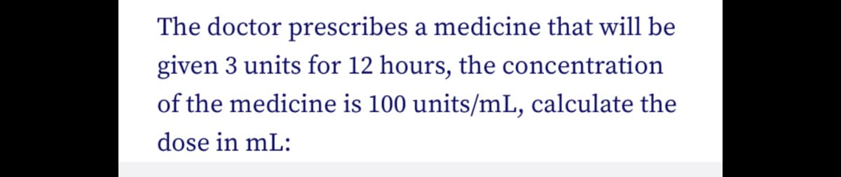 The doctor prescribes a medicine that will be
given 3 units for 12 hours, the concentration
of the medicine is 100 units/mL, calculate the
dose in mL: