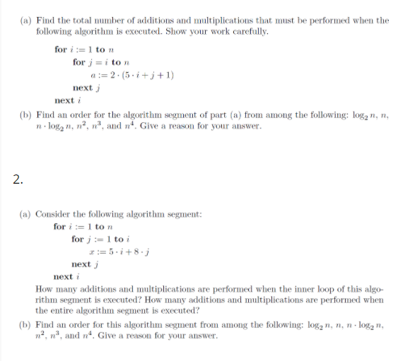 (a) Find the total number of additions and multiplications that must be performed when the
following algorithm is executed. Show your work carefully.
for i := 1 to n
for j = i to n
a := 2 · (5 - i+j+ 1)
next j
next i
(b) Find an order for the algorithm segment of part (a) from among the following: log, n, n,
n- log, n, n², nº, and nº. Give a reason for your answer.
2.
(a) Consider the following algorithm segment:
for i := 1 to n
for j := 1 to i
ar:= 5.i+8.j
next j
next i
How many additions and multiplications are performed when the inner loop of this algo-
rithm segment is executed? How many additions and multiplications are performed when
the entire algorithm segment is executed?
(b) Find an order for this algorithm segment from among the following: log, n, n, n - log, n,
n2, nº, and n, Give a reason for your answer.
