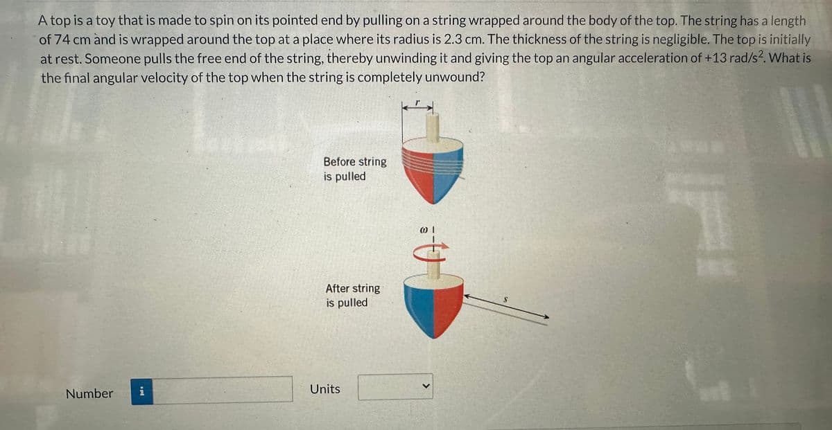 A top is a toy that is made to spin on its pointed end by pulling on a string wrapped around the body of the top. The string has a length
of 74 cm and is wrapped around the top at a place where its radius is 2.3 cm. The thickness of the string is negligible. The top is initially
at rest. Someone pulls the free end of the string, thereby unwinding it and giving the top an angular acceleration of +13 rad/s2. What is
the final angular velocity of the top when the string is completely unwound?
L
Number
i
Before string
is pulled
After string
is pulled
Units
@ 1
S