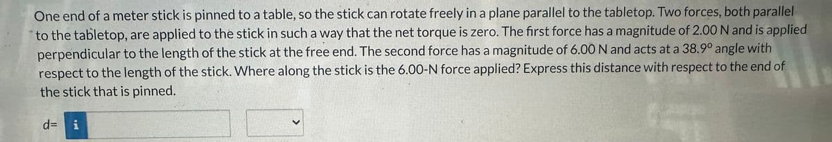 One end of a meter stick is pinned to a table, so the stick can rotate freely in a plane parallel to the tabletop. Two forces, both parallel
to the tabletop, are applied to the stick in such a way that the net torque is zero. The first force has a magnitude of 2.00 N and is applied
perpendicular to the length of the stick at the free end. The second force has a magnitude of 6.00 N and acts at a 38.9° angle with
respect to the length of the stick. Where along the stick is the 6.00-N force applied? Express this distance with respect to the end of
the stick that is pinned.
d= i
>