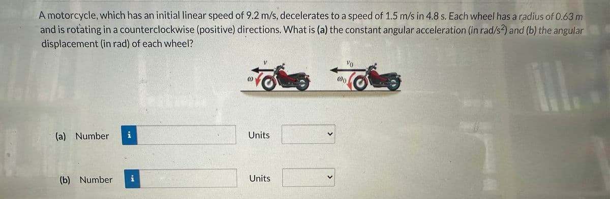 A motorcycle, which has an initial linear speed of 9.2 m/s, decelerates to a speed of 1.5 m/s in 4.8 s. Each wheel has a radius of 0.63 m
and is rotating in a counterclockwise (positive) directions. What is (a) the constant angular acceleration (in rad/s2) and (b) the angular
displacement (in rad) of each wheel?
fot
(a) Number i
(b) Number
Units
Units
>
@0
VO
