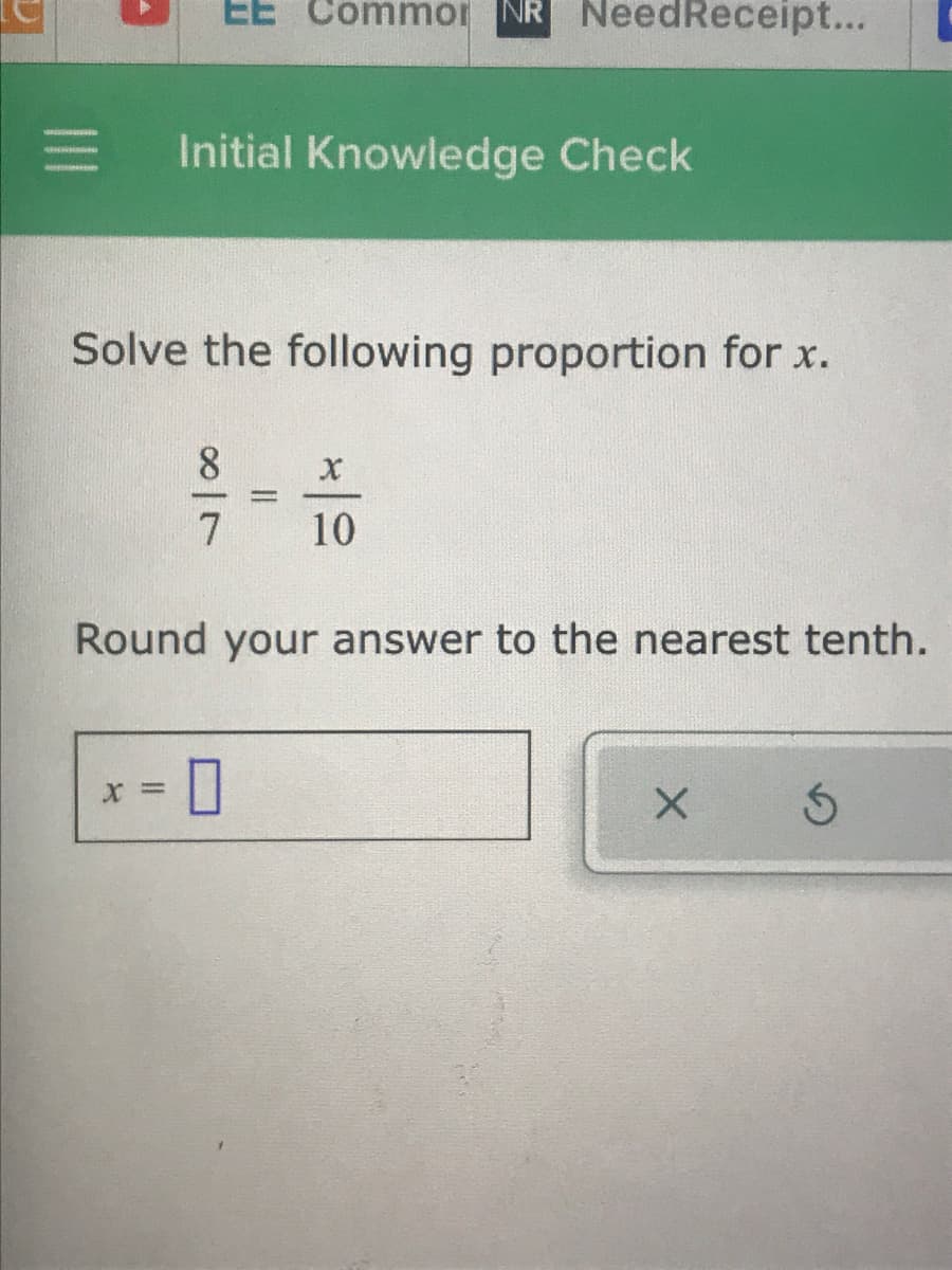 EE Commor NR NeedReceipt...
Initial Knowledge Check
Solve the following proportion for x.
8
7
10
Round your answer to the nearest tenth.
