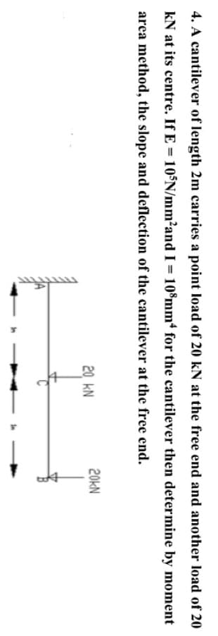 4. A cantilever of length 2m carries a point load of 20 kN at the free end and another load of 20
kN at its centre. If E = 10°N/mm?and I = 10®mm for the cantilever then determine by moment
area method, the slope and deflection of the cantilever at the free end.
20KN
20 KN

