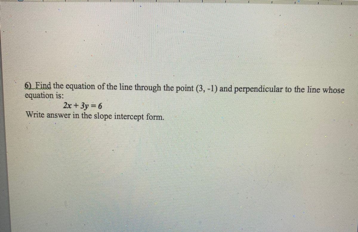 6 Find the equation of the line through the point (3, -1) and perpendicular to the line whose
equation is:
2x + 3y 6
Write answer in the slope intercept form.
