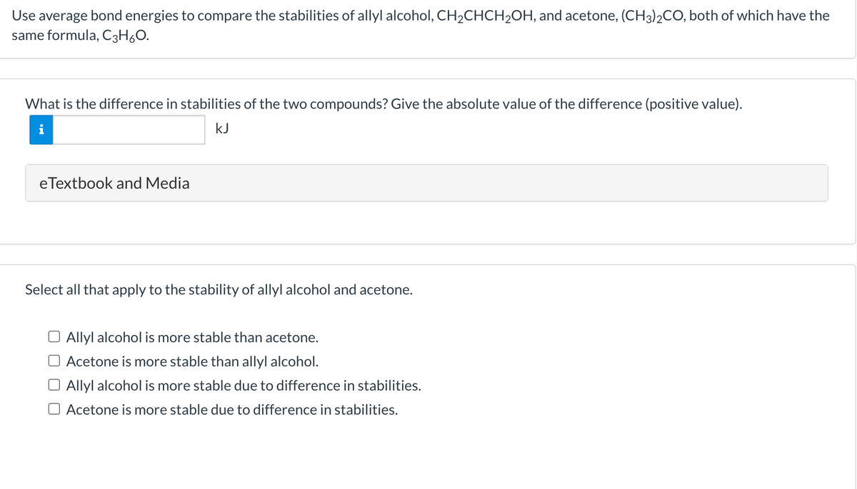 Use average bond energies to compare the stabilities of allyl alcohol, CH2CHCH2OH, and acetone, (CH3)2CO, both of which have the
same formula, C3H6O.
What is the difference in stabilities of the two compounds? Give the absolute value of the difference (positive value).
kJ
eTextbook and Media
Select all that apply to the stability of allyl alcohol and acetone.
O Allyl alcohol is more stable than acetone.
Acetone is more stable than allyl alcohol.
Allyl alcohol is more stable due to difference in stabilities.
O Acetone is more stable due to difference in stabilities.
