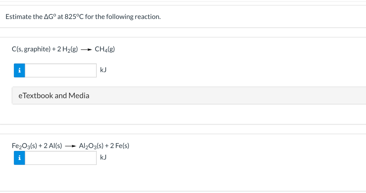 Estimate the AG° at 825°C for the following reaction.
C(s, graphite) + 2 H2(g)
CH4(g)
kJ
eTextbook and Media
Fe203(s) + 2 Al(s)
Al203(s) + 2 Fe(s)
kJ
