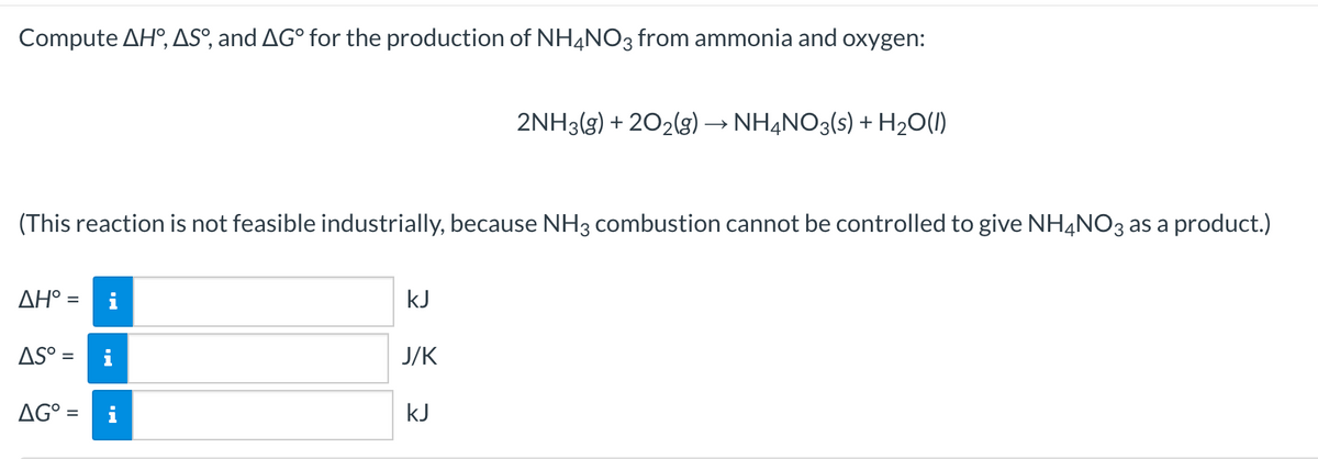 Compute AH°, ASº, and AG° for the production of NH4NO3 from ammonia and oxygen:
2NH3(g) + 202(g) → NHẠNO3(s) + H20(1)
(This reaction is not feasible industrially, because NH3 combustion cannot be controlled to give NH4NO3 as a product.)
ΔΗ-
i
kJ
AS° =
i
J/K
AG° =
kJ
