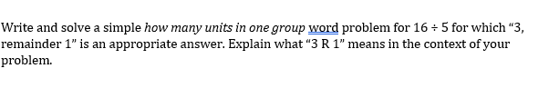 Write and solve a simple how many units in one group word problem for 16 - 5 for which “3,
remainder 1" is an appropriate answer. Explain what “3 R 1" means in the context of your
problem.
