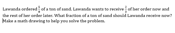 Lawanda ordered of a ton of sand. Lawanda wants to receive of her order now and
the rest of her order later. What fraction of a ton of sand should Lawanda receive now?
Make a math drawing to help you solve the problem.
