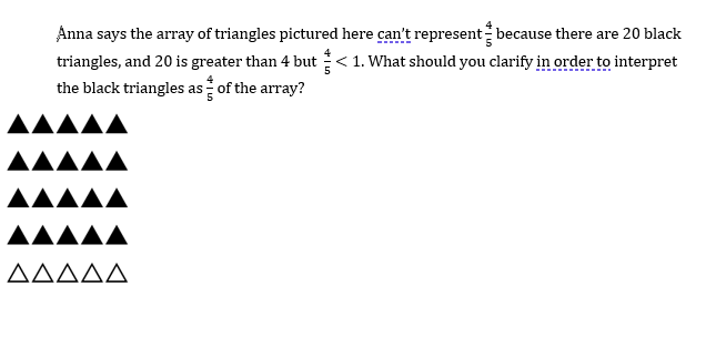 Anna says the array of triangles pictured here can't represent because there are 20 black
triangles, and 20 is greater than 4 but< 1. What should you clarify in order to interpret
the black triangles as of the array?
AAAAA
