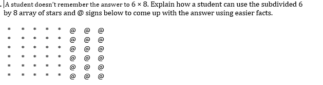 -A student doesn't remember the answer to 6 x 8. Explain how a student can use the subdivided 6
by 8 array of stars and @ signs below to come up with the answer using easier facts.
@
