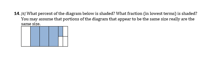 14. [6] What percent of the diagram below is shaded? What fraction (in lowest terms) is shaded?
You may assume that portions of the diagram that appear to be the same size really are the
same size.
