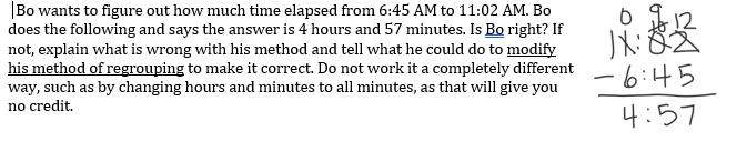 |Bo wants to figure out how much time elapsed from 6:45 AM to 11:02 AM. Bo
does the following and says the answer is 4 hours and 57 minutes. Is Bo right? If
not, explain what is wrong with his method and tell what he could do to modify
his method of regrouping to make it correct. Do not work it a completely different
way, such as by changing hours and minutes to all minutes, as that will give you
no credit.
8文
-6:45
4:57
