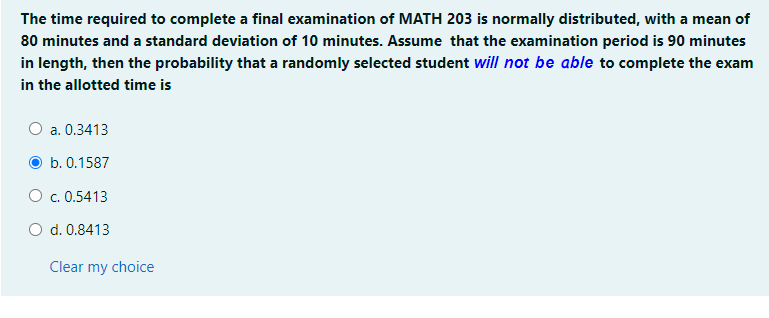 The time required to complete a final examination of MATH 203 is normally distributed, with a mean of
80 minutes and a standard deviation of 10 minutes. Assume that the examination period is 90 minutes
in length, then the probability that a randomly selected student will not be able to complete the exam
in the allotted time is
a. 0.3413
b. 0.1587
O c. 0.5413
O d. 0.8413
Clear my choice
