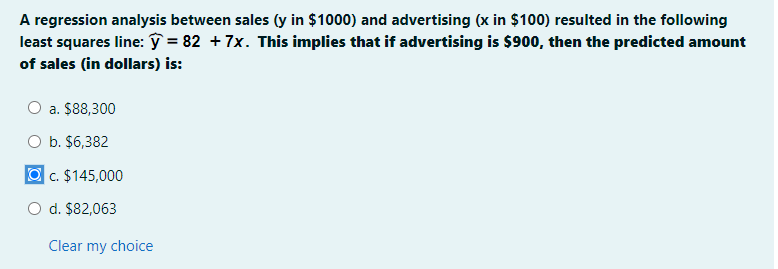 A regression analysis between sales (y in $1000) and advertising (x in $100) resulted in the following
least squares line: ŷ = 82 + 7x. This implies that if advertising is $900, then the predicted amount
of sales (in dollars) is:
O a. $88,300
O b. $6,382
| c. $145,000
d. $82,063
Clear my choice
