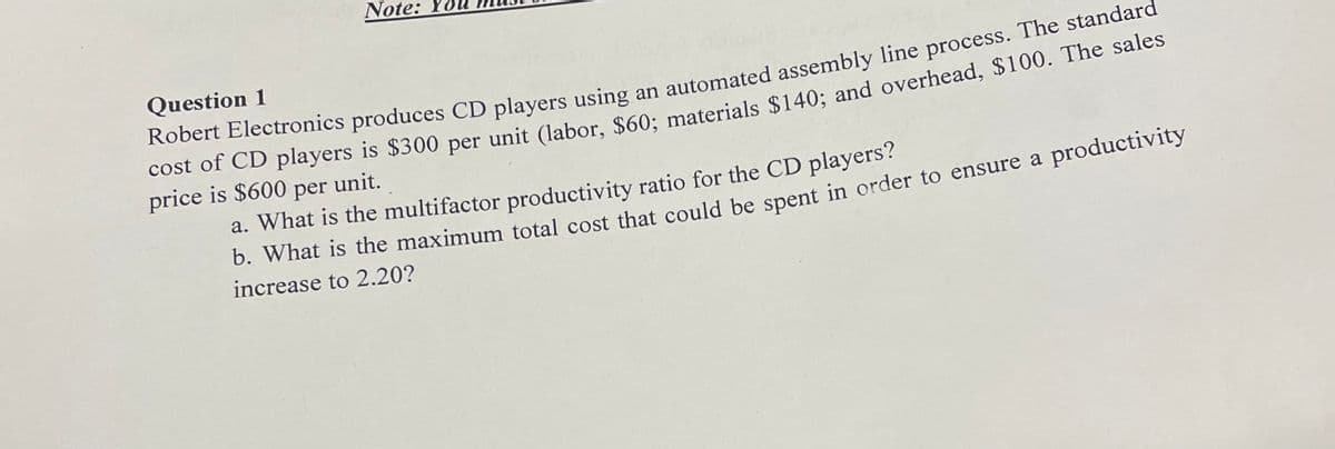 Note:
Question 1
Robert Electronics produces CD players using an automated assembly line process. The standard
cost of CD players is $300 per unit (labor, $60; materials $140; and overhead, $100. The sales
price is $600 per unit.
a. What is the multifactor productivity ratio for the CD players?
b. What is the maximum total cost that could be spent in order to ensure a productivity
increase to 2.20?