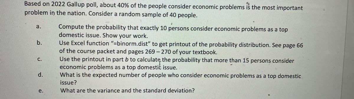 Based on 2022 Gallup poll, about 40% of the people consider economic problems is the most important
problem in the nation. Consider a random sample of 40 people.
a.
b.
C.
d.
e.
#P
Compute the probability that exactly 10 persons consider economic problems as a top
domestic issue. Show your work.
Use Excel function "=binorm.dist" to get printout of the probability distribution. See page 66
of the course packet and pages 269-270 of your textbook.
Use the printout in part b to calculate the probability that more than 15 persons consider
economic problems as a top domestic issue.
What is the expected number of people who consider economic problems as a top domestic
issue?
What are the variance and the standard deviation?