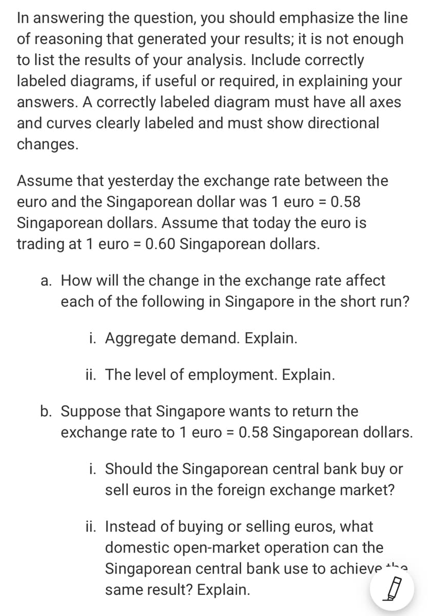 In answering the question, you should emphasize the line
of reasoning that generated your results; it is not enough
to list the results of your analysis. Include correctly
labeled diagrams, if useful or required, in explaining your
answers. A correctly labeled diagram must have all axes
and curves clearly labeled and must show directional
changes.
Assume that yesterday the exchange rate between the
euro and the Singaporean dollar was 1 euro = 0.58
Singaporean dollars. Assume that today the euro is
trading at 1 euro = 0.60 Singaporean dollars.
%3D
a. How will the change in the exchange rate affect
each of the following in Singapore in the short run?
i. Aggregate demand. Explain.
ii. The level of employment. Explain.
b. Suppose that Singapore wants to return the
exchange rate to 1 euro = 0.58 Singaporean dollars.
i. Should the Singaporean central bank buy or
sell euros in the foreign exchange market?
ii. Instead of buying or selling euros, what
domestic open-market operation can the
Singaporean central bank use to achieve the
same result? Explain.
