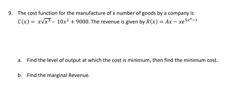 The cost function for the manufacture of x number of goods by a company is
C(x) = xvx³ - 10x² + 9000. The revenue is given by R(x) = Ax – xe 5x*-1
a. Find the level of output at which the cost is minimum, then find the minimum cost.
b. Find the marginal Revenue.
