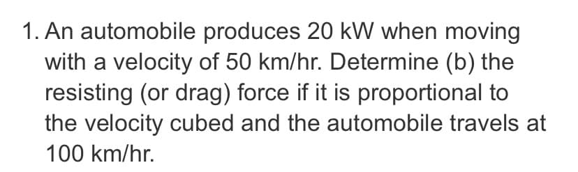 1. An automobile produces 20 kW when moving
with a velocity of 50 km/hr. Determine (b) the
resisting (or drag) force if it is proportional to
the velocity cubed and the automobile travels at
100 km/hr.
