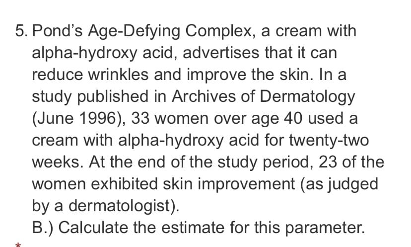 5. Pond's Age-Defying Complex, a cream with
alpha-hydroxy acid, advertises that it can
reduce wrinkles and improve the skin. In a
study published in Archives of Dermatology
(June 1996), 33 women over age 40 used a
cream with alpha-hydroxy acid for twenty-two
weeks. At the end of the study period, 23 of the
women exhibited skin improvement (as judged
by a dermatologist).
B.) Calculate the estimate for this parameter.
