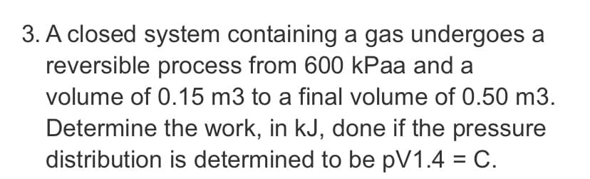 3. A closed system containing a gas undergoes a
reversible process from 600 kPaa and a
volume of 0.15 m3 to a final volume of 0.50 m3.
Determine the work, in kJ, done if the pressure
distribution is determined to be pV1.4 = C.
