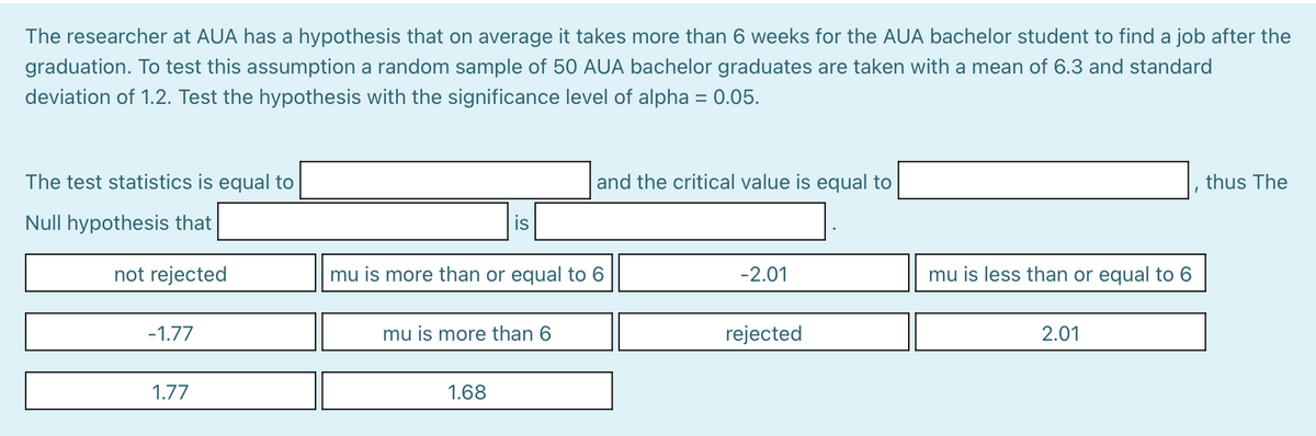 The researcher at AUA has a hypothesis that on average it takes more than 6 weeks for the AUA bachelor student to find a job after the
graduation. To test this assumption a random sample of 50 AUA bachelor graduates are taken with a mean of 6.3 and standard
deviation of 1.2. Test the hypothesis with the significance level of alpha = 0.05.
The test statistics is equal to
and the critical value is equal to
thus The
Null hypothesis that
is
not rejected
mu is more than or equal to 6
-2.01
mu is less than or equal to 6
-1.77
mu is more than 6
rejected
2.01
1.77
1.68
