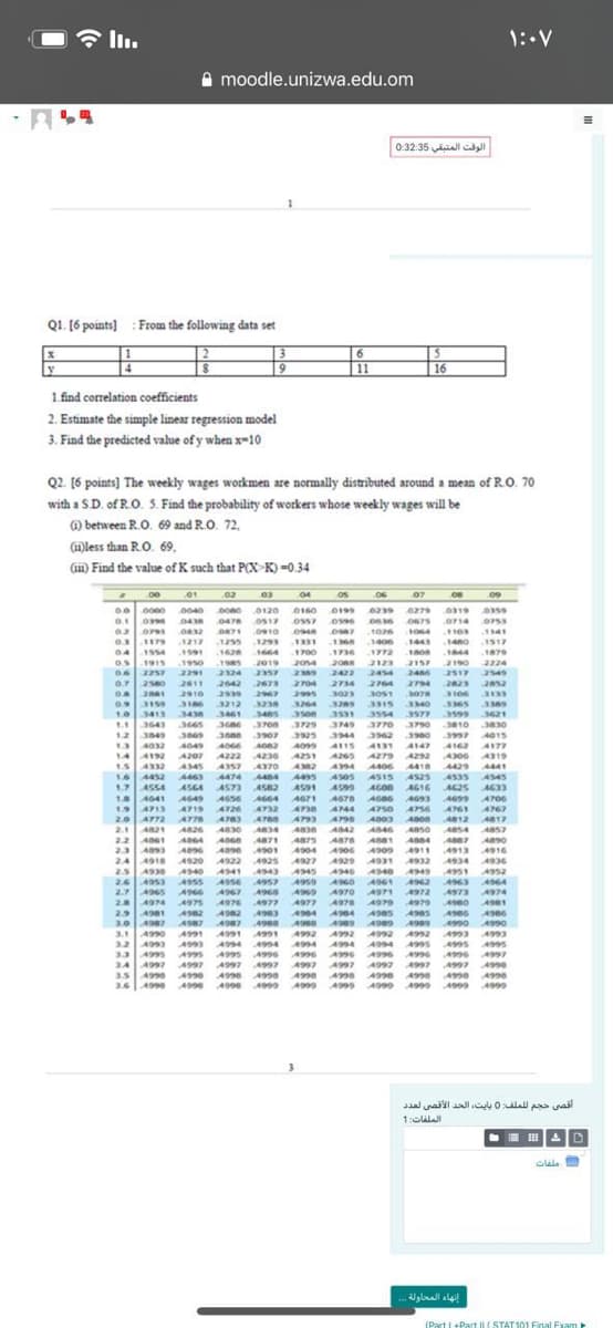 1:.V
A moodle.unizwa.edu.om
الوقت المتبقي 0:32:35
ا
Q1. [6 points] : From the following data set
[2
3.
6.
6
11
16
1 find correlation coefficients
2. Estimate the simple linear regression model
3. Find the predicted value of y when x-10
Q2. [6 points] The weekly wages workmen are normally distributed around a mean of R.O. 70
with a SD. of R.O. S. Find the probability of workers whose weekly wages will be
@ between R.O. 69 and R.O. 72,
(mless than R.O. 69,
(m) Find the value of K such that P(X K) =0.34
00 01 02 03 04
os
06 07
0160 0199
oss7
.0675
0714
O753
0910
0948
1064
.1141
O 179
04154
os1915
.1217
-1255
.1293
.1.368
.1406
1443
.1460
.1517
.1700
2014
1591
1626
.1736
.1772
2123
.1879
.1950
2291
2190
2224
2549
1985
2019
2088
2157
2324
2357
2422
2704 2734
2309
24
2517
0.7
2580
2611
2910
2642
2939
3212
2673
2764
3051
2794
2023
3106
2995
3264
3131
3365 3589
3599 3621
3830
2967
3023
3078
0.9
3159
3236
3115
3340
3531
3413
1. 3643
1234
10
3430
3461
3465
3554
3577
3665
36 7on 379 3749
349
3770
3790
310
3849
3925 3944
3997
3869
A049
3907
3962
A015
A177
A066
4222
A357
A115
A131
A147
4162
144192
1.54332
1.6 4452
1.7 ASS4
18 4641
194713
20 A772
21 A21
22 4061
23 493
24 4918
A207
4236
425
A265
4292
4306
4319
4370
A429
4535 4545
AG25 A633
A345
AM2 A94
A418
4525
4474
4464
A95 A50s
AS05
ASIS
ASGA
AS73
A582
AS91 4599
AGOB
AG16
A649
4656
A719 A4726
A664 4671
4732
4700
A670
A738 A44
4499
4700
AT50
A756
4761
4767
ATTS
A790
4812 4817
A826
A830
A834
A3 A842
AS46
A8S4 4857
4871 A875 AS76 AS81
As4
4913
4934
4951
1901
4904
4916
A920
4922
4925
4927 A929 4931 4932
4936
A340
4949
A540
ASSS
4341
.4943
264953
2.7 4965
4945
4346
4959 A96O
4952
4964
4974
4957
4963
4973
4962
4967
4960
4969
A970
4972
28
2.9 4981
3.0 A987 A987
A974
4976
4977
4977
ASTO
4979
4980
A962
A582
4963
494 A04
A985
4906
4987 49e
4990 4990
4999
A92
3.14990
32 A99 499 4994 494
33 4 A9 A9s A996
34 A997 AI97 A997 A997 A997 A97 A9 9 A97 me
3.5 40 A9 4 A990 Aa A Ae 4 4e A990
3.6| A99 A99 499e A999
4991
A991
4991
A2 Am2
A94 AA
A992
4993
4993
أقصی حجم ل لملف: 0 بایت، الحد الأقصی لعد د
1:CLI
I II
إنهاء المحاولة .
(Part I+Part II (STAT101 Final Exam
