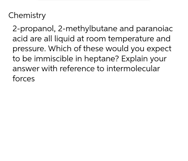 Chemistry
2-propanol, 2-methylbutane and paranoiac
acid are all liquid at room temperature and
pressure. Which of these would you expect
to be immiscible in heptane? Explain your
answer with reference to intermolecular
forces