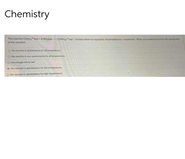 Chemistry
The reaction Crien),³(aq) + 6 NH₂(aq)--> Cr(NH³(aq) + 3enlag) where en represents ethylenediamine, is exothermic. What can possibly be true for the spontaneity
of the reaction.
O the reaction is spontaneous for all temperatures.
O the reaction is non-spontaneous for all temperatures.
O not enough info to tell.
the reaction is spontaneous for low temperatures.
O the reaction is spontaneous for high temperatures