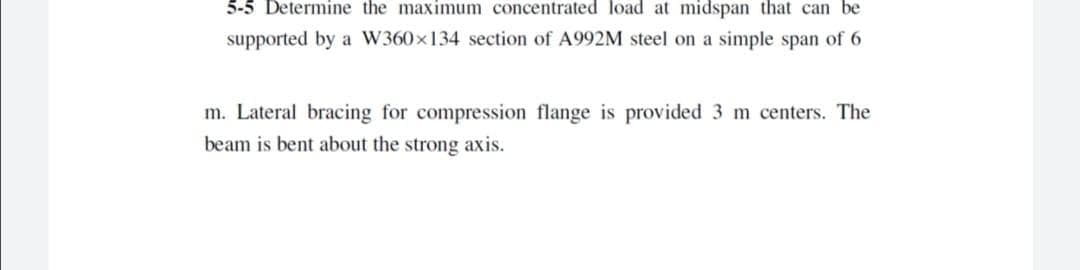 5-5 Determine the maximum concentrated load at midspan that can be
supported by a W360x134 section of A992M steel on a simple span of 6
m. Lateral bracing for compression flange is provided 3 m centers. The
beam is bent about the strong axis.
