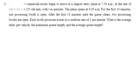 > Commercial trucks begin to arrive at a seaport entry plaza at 7:50 a.m., at the rate of
λ(t) = 6.3 -0.25t veh/min, with t in minutes. The plaza opens at 8:00 a.m. For the first 10 minutes,
one processing booth is open. After the first 10 minutes until the queue clears, two processing
booths are open. Each booth processes trucks at a uniform rate of 2 per minute. What is the average
delay per vehicle, the maximum queue length, and the average queue length?