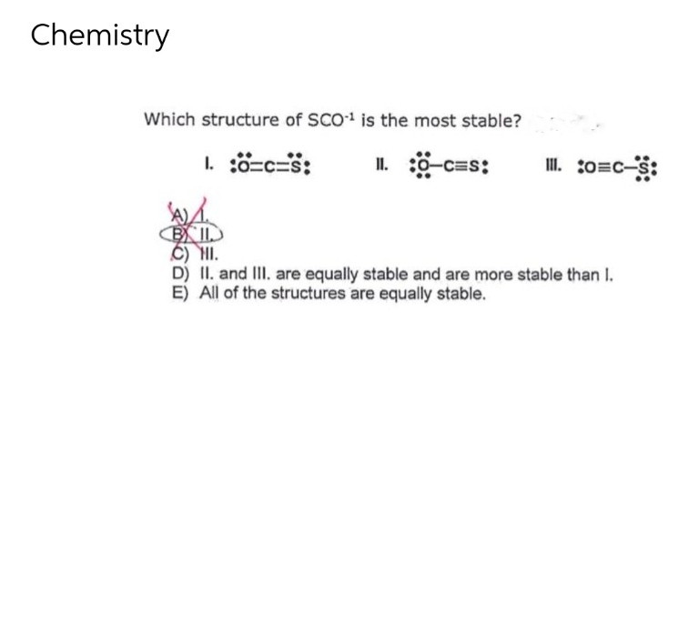 Chemistry
Which structure of SCO¹ is the most stable?
1. :0=C=S: II. :0-C=S:
III. :o=c-s:
W
BIL
Ô) III.
D) II. and III. are equally stable and are more stable than I.
E) All of the structures are equally stable.