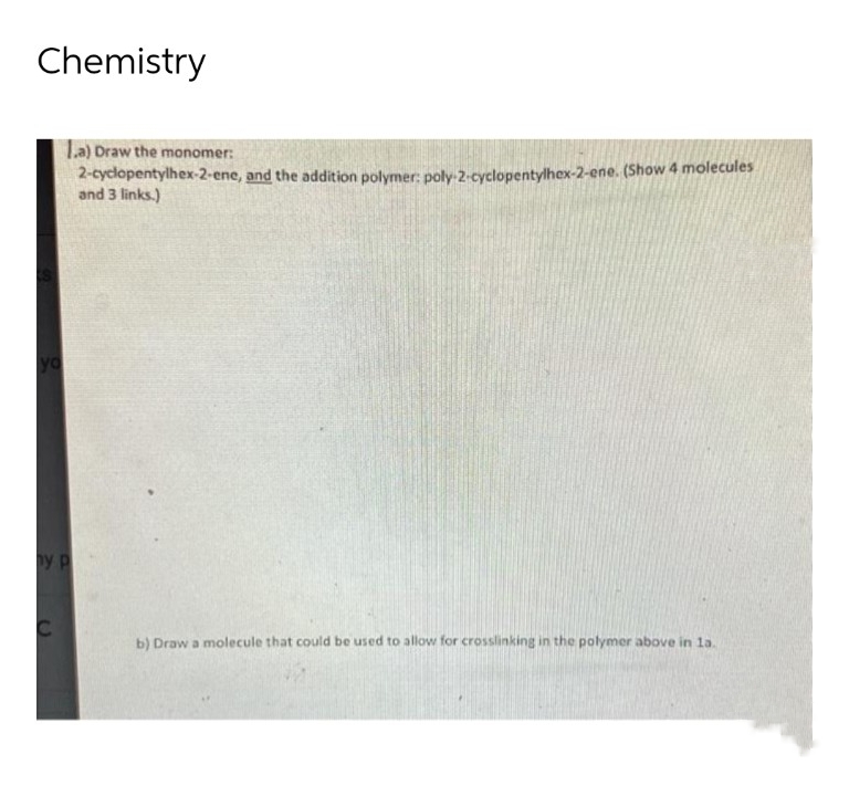 Chemistry
1.a) Draw the monomer:
2-cyclopentylhex-2-ene, and the addition polymer: poly-2-cyclopentylhex-2-ene. (Show 4 molecules
and 3 links.)
yo
ny p
b) Draw a molecule that could be used to allow for crosslinking in the polymer above in la.