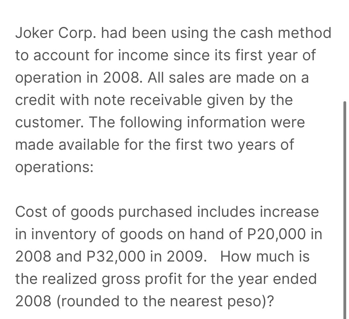 Joker Corp. had been using the cash method
to account for income since its first year of
operation in 2008. All sales are made on a
credit with note receivable given by the
customer. The following information were
made available for the first two years of
operations:
Cost of goods purchased includes increase
in inventory of goods on hand of P20,000 in
2008 and P32,000 in 2009. How much is
the realized gross profit for the year ended
2008 (rounded to the nearest peso)?
