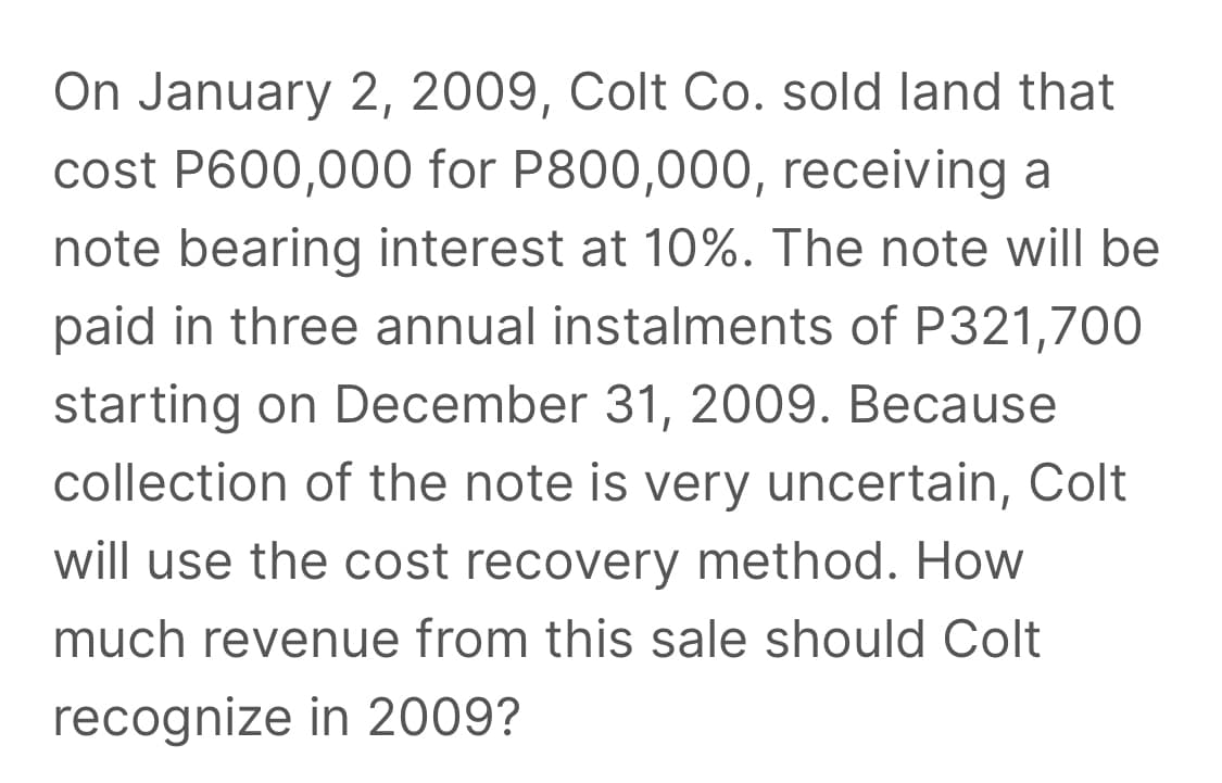 On January 2, 2009, Colt Co. sold land that
cost P600,000 for P800,000, receiving a
note bearing interest at 10%. The note willI be
paid in three annual instalments of P321,700
starting on December 31, 2009. Because
collection of the note is very uncertain, Colt
will use the cost recovery method. How
much revenue from this sale should Colt
recognize in 2009?

