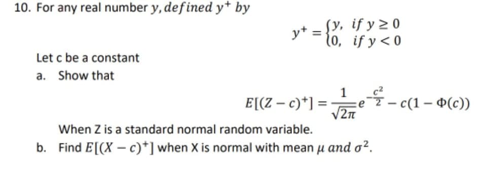 10. For any real number y, defined y+ by
Sy, if y 2 0
y+
10, if y < 0
Let c be a constant
a. Show that
1
E[(Z – c)*] =
e7 – c(1 – ¤(c))
/2n
When Z is a standard normal random variable.
b. Find E[(X –c)*] when X is normal with mean u and o?.
