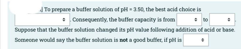 | To prepare a buffer solution of pH 3.50, the best acid choice is
То
+ . Consequently, the buffer capacity is from
to
Suppose that the buffer solution changed its pH value following addition of acid or base.
Someone would say the buffer solution is not a good buffer, if pH is

