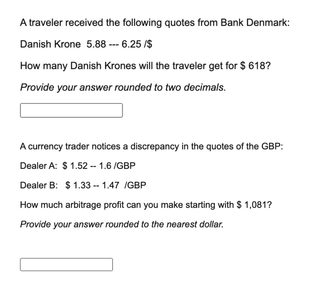 A traveler received the following quotes from Bank Denmark:
Danish Krone 5.88 --- 6.25 /$
How many Danish Krones will the traveler get for $ 618?
Provide your answer rounded to two decimals.
A currency trader notices a discrepancy in the quotes of the GBP:
Dealer A: $ 1.52 -- 1.6 /GBP
Dealer B: $ 1.33 -- 1.47 /GBP
How much arbitrage profit can you make starting with $ 1,081?
Provide your answer rounded to the nearest dollar.
