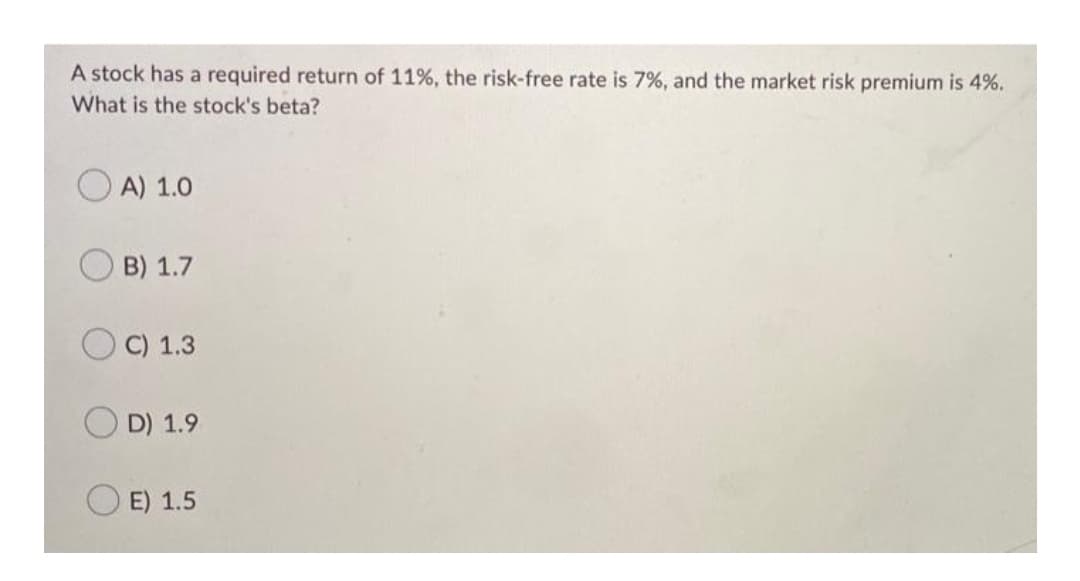 A stock has a required return of 11%, the risk-free rate is 7%, and the market risk premium is 4%.
What is the stock's beta?
O A) 1.0
B) 1.7
C) 1.3
D) 1.9
E) 1.5
