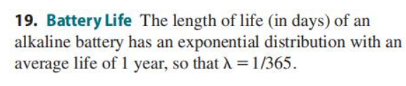 19. Battery Life The length of life (in days) of an
alkaline battery has an exponential distribution with an
average life of 1 year, so that A = 1/365.
%3D
