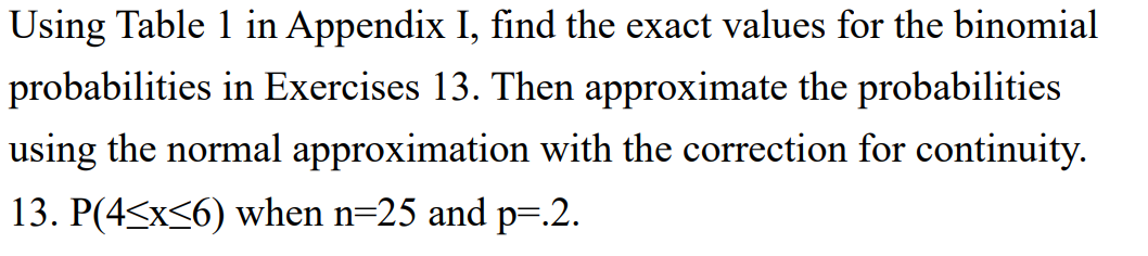 Using Table 1 in Appendix I, find the exact values for the binomial
probabilities in Exercises 13. Then approximate the probabilities
using the normal approximation with the correction for continuity.
13. P(4<x<6) when n=25 and p=.2.
