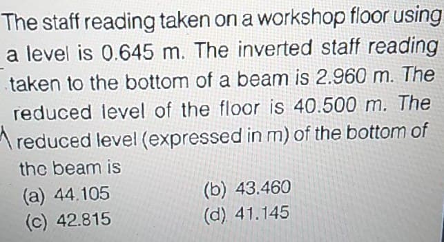 The staff reading taken on a workshop floor using
a level is 0.645 m. The inverted staff reading
taken to the bottom of a beam is 2.960 m. The
reduced level of the floor is 40.500 m. The
A reduced level (expressed in m) of the bottom of
the beam is
(a) 44.105
(c) 42.815
(b) 43.460
(d) 41.145
